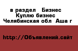  в раздел : Бизнес » Куплю бизнес . Челябинская обл.,Аша г.